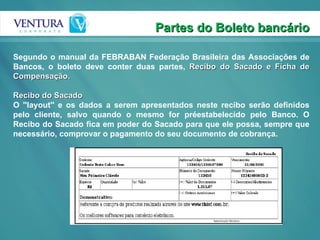 Partes do Boleto bancário Segundo o manual da FEBRABAN Federação Brasileira das Associações de Bancos, o boleto deve conter duas partes,  Recibo do Sacado e Ficha de Compensação. Recibo do Sacado O ''layout'' e os dados a serem apresentados neste recibo serão definidos pelo cliente, salvo quando o mesmo for préestabelecido pelo Banco. O Recibo do Sacado fica em poder do Sacado para que ele possa, sempre que necessário, comprovar o pagamento do seu documento de cobrança. 