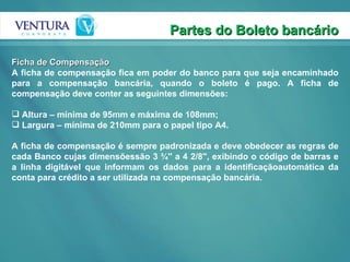 Partes do Boleto bancário Ficha de Compensação A ficha de compensação fica em poder do banco para que seja encaminhado para a compensação bancária, quando o boleto é pago. A ficha de compensação deve conter as seguintes dimensões: Altura – mínima de 95mm e máxima de 108mm; Largura – mínima de 210mm para o papel tipo A4.  A ficha de compensação é sempre padronizada e deve obedecer as regras de cada Banco cujas dimensõessão 3 ¾'' a 4 2/8'', exibindo o código de barras e a linha digitável que informam os dados para a identificaçãoautomática da conta para crédito a ser utilizada na compensação bancária. 