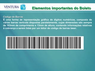 Elementos importantes do Boleto  Código de Barras É uma forma de representação gráfica de dígitos numéricos, composta de várias barras verticais dispostas paralelamente, cujas dimensões são sempre de 103mm de comprimento e 13mm de altura, contendo informações relativas à cobrança a serem lidas por um leitor de código de barras laser. 