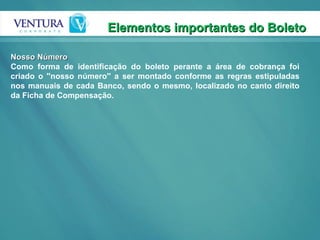 Elementos importantes do Boleto  Nosso Número Como forma de identificação do boleto perante a área de cobrança foi criado o ''nosso número'' a ser montado conforme as regras estipuladas nos manuais de cada Banco, sendo o mesmo, localizado no canto direito da Ficha de Compensação. 