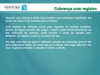 Cobrança com registro Quando uma empresa emite seus boletos com cobrança registrada, ela envia um arquivo de remessa para o banco. Este arquivo de remessa serve para registrar os boletos emitidos. Assim, se algum sacado não pagar, o banco pode automaticamente ou por instrução do cedente, pode mandar o nome do sacado para protesto, ou mesmo o para o cadastro do spc.  Ou seja, este tipo em geral é utilizado quando as empresas querem ter uma segurança maior, de modo que se o cliente não pagar eles tem um meio legal de protestar o sacado e cobrar a dívida .  
