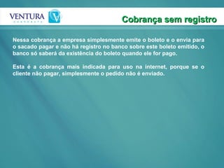 Cobrança sem registro Nessa cobrança a empresa simplesmente emite o boleto e o envia para o sacado pagar e não há registro no banco sobre este boleto emitido, o banco só saberá da existência do boleto quando ele for pago.  Esta é a cobrança mais indicada para uso na internet, porque se o cliente não pagar, simplesmente o pedido não é enviado.  