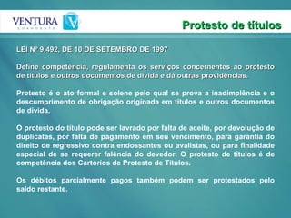 Protesto de títulos LEI Nº 9.492, DE 10 DE SETEMBRO DE 1997   Define competência, regulamenta os serviços concernentes ao protesto de títulos e outros documentos de dívida e dá outras providências.  Protesto é o ato formal e solene pelo qual se prova a inadimplência e o descumprimento de obrigação originada em títulos e outros documentos de dívida.  O protesto do título pode ser lavrado por falta de aceite, por devolução de duplicatas, por falta de pagamento em seu vencimento, para garantia do direito de regressivo contra endossantes ou avalistas, ou para finalidade especial de se requerer falência do devedor. O protesto de títulos é de competência dos Cartórios de Protesto de Títulos.  Os débitos parcialmente pagos também podem ser protestados pelo saldo restante.  