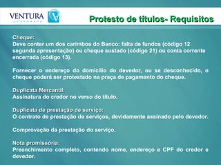 Protesto de títulos- Requisitos Cheque:  Deve conter um dos carimbos do Banco: falta de fundos (código 12 segunda apresentação) ou cheque sustado (código 21) ou conta corrente encerrada (código 13).  Fornecer o endereço do domicílio do devedor, ou se desconhecido, o cheque poderá ser protestado na praça de pagamento do cheque.  Duplicata Mercantil:  Assinatura do credor no verso do título. Duplicata de prestação de serviço: O contrato de prestação de serviços, devidamente assinado pelo devedor.  Comprovação da prestação do serviço.  Nota promissória:  Preenchimento completo, contendo nome, endereço e CPF do credor e devedor.  