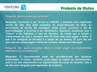 Protesto de títulos Pergunta: Qual o prazo para protesto? Resposta: Conforme o art. 12 da Lei 9492/97, o protesto será registrado dentro de três dias úteis contados da protocolização do título ou documento de dívida. Na contagem deste prazo, exclui-se o dia da protocolização e inclui-se o do vencimento. Oportuno esclarecer que o "tríduo" é do Tabeliao, e nao do devedor, de modo que é errada a interpretaçao de que o devedor teria 03 (tres) dias para pagar o título. O que a lei assegura ao devedor é o prazo de, ao menos, 01 (um) dia util para que ele possa pagar o título em cartorio, desde sua intimaçao.  Pergunta: Em quais situações deve o credor pagar os emolumentos referentes ao cancelamento? Resposta: O cancelamento pode ser providenciado por qualquer interessado. O credor, portanto, pode pagar as custas de cancelamento, pois é um dos interessados na regularização do nome do devedor, mas a tal não está obrigado pela legislação de protesto. 