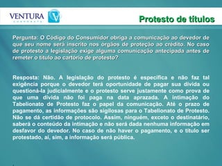 Protesto de títulos Pergunta: O Código do Consumidor obriga a comunicação ao devedor de que seu nome será inscrito nos órgãos de proteção ao crédito. No caso de protesto a legislação exige alguma comunicação antecipada antes de remeter o título ao cartório de protesto? Resposta: Não. A legislação do protesto é específica e não faz tal exigência porque o devedor terá oportunidade de pagar sua dívida ou questioná-la judicialmente e o protesto serve justamente como prova de que uma dívida não foi paga na data aprazada. A intimação do Tabelionato de Protesto faz o papel da comunicação. Até o prazo de pagamento, as informações são sigilosas para o Tabelionato de Protesto. Não se dá certidão de protocolo. Assim, ninguém, exceto o destinatário, saberá o conteúdo da intimação e não será dada nenhuma informação em desfavor do devedor. No caso de não haver o pagamento, e o título ser protestado, aí, sim, a informação será pública. . 