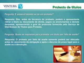 Protesto de títulos Pergunta: É possivel desistir-se de um protesto? Resposta: Sim, antes da lavratura do protesto, poderá o apresentante retirar o título ou documento de dívida, pagos os emolumentos e demais despesas, apresentando a guia de protocolo fornecida pelo Serviço de Distribuiçao de Titulos para Protesto. Pergunta: Quais os requisitos para protestar um titulo por falta de aceite? Resposta: O protesto por falta de aceite somente poderá ser efetuado antes do vencimento da obrigação e após o decurso do prazo legal para o aceite ou a devolução. . 