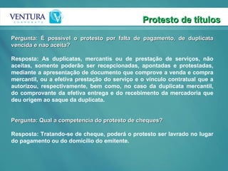 Protesto de títulos Pergunta: É possível o protesto por falta de pagamento, de duplicata vencida e nao aceita? Resposta: As duplicatas, mercantis ou de prestação de serviços, não aceitas, somente poderão ser recepcionadas, apontadas e protestadas, mediante a apresentação de documento que comprove a venda e compra mercantil, ou a efetiva prestação do serviço e o vínculo contratual que a autorizou, respectivamente, bem como, no caso da duplicata mercantil, do comprovante da efetiva entrega e do recebimento da mercadoria que deu origem ao saque da duplicata.  Pergunta: Qual a competencia do protesto de cheques? Resposta: Tratando-se de cheque, poderá o protesto ser lavrado no lugar do pagamento ou do domicílio do emitente. 