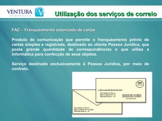 Utilização dos serviços de correio FAC – Franqueamento autorizado de cartas Produto de comunicação que permite o franqueamento prévio de cartas simples e registrada, destinado ao cliente Pessoa Jurídica, que posta grande quantidade de correspondências e que utiliza a informática para confecção de seus objetos.  Serviço destinado exclusivamente à Pessoa Jurídica, por meio de contrato. 