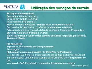 Utilização dos serviços de correio Principais características  Prestado mediante contrato;  Entrega em âmbito nacional;  Peso máximo 500 gramas;  Preços diferenciados para  entrega local, estadual e nacional;  Concessão de descontos, conforme modalidade contratada;  Faturamento mínimo mensal, definido conforme Tabela de Preços dos Serviços Adicionais Postais e Outros;  Maior segurança e controle dos objetos postados (captação por meio do Sistema CIFWeb).  Pré-requisitos  Impressão da Chancela de Franqueamento;  Pré-triagem;  Elaboração, em meio eletrônico, do Relatório de Postagem;  No caso do FAC Simples, impressão de um código de barras individual em cada objeto, denominado Código de Informação de Franqueamento - CIF;  No caso do FAC Registrado, impressão do número de registro.  Fonte: www.e.gov.br 