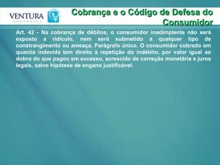 Cobrança e o Código de Defesa do Consumidor Art. 42 - Na cobrança de débitos, o consumidor inadimplente não será exposto a ridículo, nem será submetido a qualquer tipo de constrangimento ou ameaça. Parágrafo único. O consumidor cobrado em quantia indevida tem direito à repetição do indébito, por valor igual ao dobro do que pagou em excesso, acrescido de correção monetária e juros legais, salvo hipótese de engano justificável.  