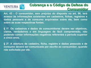 Cobrança e o Código de Defesa do Consumidor Art. 43 - O consumidor, sem prejuízo do disposto no art. 86, terá acesso às informações existentes em cadastros, fichas, registros e dados pessoais e de consumo arquivados sobre ele, bem como sobre as suas respectivas fontes.  § 1º. Os cadastros e dados de consumidores devem ser objetivos, claros, verdadeiros e em linguagem de fácil compreensão, não podendo conter informações negativas referentes a período superior a cinco anos. § 2º. A abertura de cadastro, ficha, registro e dados pessoais e de consumo deverá ser comunicada por escrito ao consumidor, quando não solicitada por ele.  