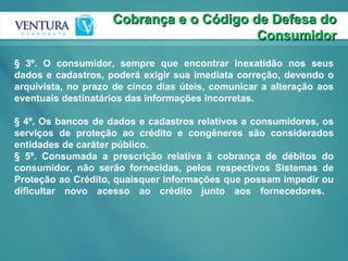 Cobrança e o Código de Defesa do Consumidor § 3º. O consumidor, sempre que encontrar inexatidão nos seus dados e cadastros, poderá exigir sua imediata correção, devendo o arquivista, no prazo de cinco dias úteis, comunicar a alteração aos eventuais destinatários das informações incorretas.  § 4º. Os bancos de dados e cadastros relativos a consumidores, os serviços de proteção ao crédito e congêneres são considerados entidades de caráter público.  § 5º. Consumada a prescrição relativa à cobrança de débitos do consumidor, não serão fornecidas, pelos respectivos Sistemas de Proteção ao Crédito, quaisquer informações que possam impedir ou dificultar novo acesso ao crédito junto aos fornecedores.  