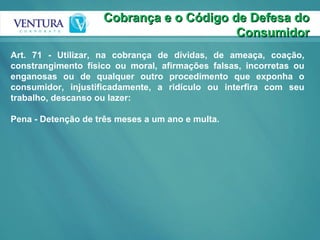 Cobrança e o Código de Defesa do Consumidor Art. 71 - Utilizar, na cobrança de dívidas, de ameaça, coação, constrangimento físico ou moral, afirmações falsas, incorretas ou enganosas ou de qualquer outro procedimento que exponha o consumidor, injustificadamente, a ridículo ou interfira com seu trabalho, descanso ou lazer: Pena - Detenção de três meses a um ano e multa. 