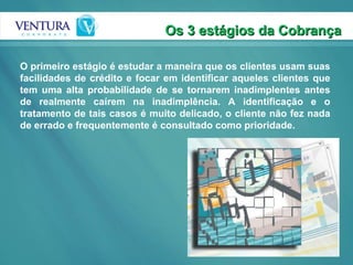 O primeiro estágio é estudar a maneira que os clientes usam suas facilidades de crédito e focar em identificar aqueles clientes que tem uma alta probabilidade de se tornarem inadimplentes antes de realmente caírem na inadimplência. A identificação e o tratamento de tais casos é muito delicado, o cliente não fez nada de errado e frequentemente é consultado como prioridade. Os 3 estágios da Cobrança 