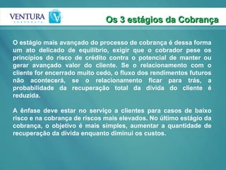 O estágio mais avançado do processo de cobrança é dessa forma um ato delicado de equilíbrio, exigir que o cobrador pese os princípios do risco de crédito contra o potencial de manter ou gerar avançado valor do cliente. Se o relacionamento com o cliente for encerrado muito cedo, o fluxo dos rendimentos futuros não acontecerá, se o relacionamento ficar para trás, a probabilidade da recuperação total da dívida do cliente é reduzida. A ênfase deve estar no serviço a clientes para casos de baixo risco e na cobrança de riscos mais elevados. No último estágio da cobrança, o objetivo é mais simples, aumentar a quantidade de recuperação da dívida enquanto diminui os custos. Os 3 estágios da Cobrança 