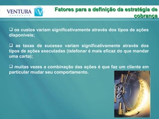 os custos variam significativamente através dos tipos de ações disponíveis; as taxas de sucesso variam significativamente através dos tipos de ações executadas (telefonar é mais eficaz do que mandar uma carta); muitas vezes a combinação das ações é que faz um cliente em particular mudar seu comportamento. Fatores para a definição da estratégia de cobrança 