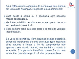 Aqui estão alguns exemplos de perguntas que ajudam
    em uma auto-avaliação. Responda-as sinceramente:

   Você perde a calma ou a paciência com pessoas
    menos capacitadas?
   Você tem o hábito de falar e expor seu ponto de vista
    em detrimento do outro?
   Você sempre acha que está certo e do lado da verdade
    incontestável?

    Se você se identificou com algumas destas questões,
    pense na importância de uma auto-avaliação. Reavalie
    suas atitudes e limites a fim de compreender não
    apenas o seu mundo interior, mas também o mundo à
    sua volta. É importante identificar pontos fracos para
    saber lidar com eles e pontos fortes para realçá-los.
 