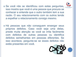   Se você não se identificou com estas perguntas,
    isso mostra que você é uma pessoa que procura se
    conhecer e entende que o outro também tem a sua
    razão. O seu relacionamento com os outros tende
    a espelhar o relacionamento consigo mesmo.

   Há pessoas que não conseguem enxergar seus
    próprios defeitos. Caso você seja uma delas,
    preste muita atenção se você se irrita facilmente
    com defeitos de outras pessoas ou identifica
    defeitos semelhantes em pessoas diferentes. Se
    isso acontece, pergunte-se se esses defeitos não
    estão presentes em você.
 