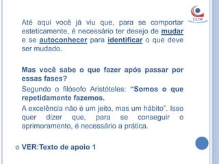 Até aqui você já viu que, para se comportar
    esteticamente, é necessário ter desejo de mudar
    e se autoconhecer para identificar o que deve
    ser mudado.

    Mas você sabe o que fazer após passar por
    essas fases?
    Segundo o filósofo Aristóteles: “Somos o que
    repetidamente fazemos.
    A excelência não é um jeito, mas um hábito”. Isso
    quer dizer que, para se conseguir o
    aprimoramento, é necessário a prática.

   VER:Texto de apoio 1
 