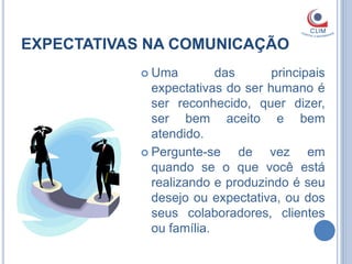 EXPECTATIVAS NA COMUNICAÇÃO
             Uma         das      principais
              expectativas do ser humano é
              ser reconhecido, quer dizer,
              ser bem aceito e bem
              atendido.
             Pergunte-se     de vez em
              quando se o que você está
              realizando e produzindo é seu
              desejo ou expectativa, ou dos
              seus colaboradores, clientes
              ou família.
 