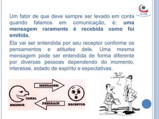 Um fator de que deve sempre ser levado em conta
quando falamos em comunicação, é: uma
mensagem raramente é recebida como foi
emitida.
Ela vai ser entendida por seu receptor conforme os
pensamentos e atitudes dele. Uma mesma
mensagem pode ser entendida de forma diferente
por diversas pessoas dependendo do momento,
interesse, estado de espírito e expectativas.
 