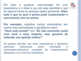 Em toda e qualquer comunicação há uma
expectativa e o ideal é que ela seja atendida e que
de alguma forma as pessoas saiam ganhando. Dizer
tudo o que se quer e pensa pode comprometer a
convivência com os outros.

Por exemplo: substituir certos comentários por
outros mais estimulantes e agradáveis como:
“Você está errado!” por “Eu não concordo muito
com você a esse respeito, mas gostaria de
entender sua opinião melhor”.

Ao prestar atenção nas reais expectativas e despertar
estímulos    emocionais       como    motivação     e
entusiasmo,obteremos resultado de comportamento
adequado a um convívio satisfatório.
 