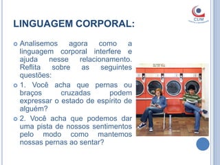 LINGUAGEM CORPORAL:
 Analisemos     agora    como     a
  linguagem corporal interfere e
  ajuda   nesse     relacionamento.
  Reflita   sobre    as    seguintes
  questões:
 1. Você acha que pernas ou
  braços      cruzadas       podem
  expressar o estado de espírito de
  alguém?
 2. Você acha que podemos dar
  uma pista de nossos sentimentos
  pelo modo como mantemos
  nossas pernas ao sentar?
 