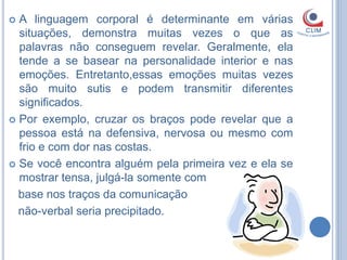  A linguagem corporal é determinante em várias
  situações, demonstra muitas vezes o que as
  palavras não conseguem revelar. Geralmente, ela
  tende a se basear na personalidade interior e nas
  emoções. Entretanto,essas emoções muitas vezes
  são muito sutis e podem transmitir diferentes
  significados.
 Por exemplo, cruzar os braços pode revelar que a
  pessoa está na defensiva, nervosa ou mesmo com
  frio e com dor nas costas.
 Se você encontra alguém pela primeira vez e ela se
  mostrar tensa, julgá-la somente com
  base nos traços da comunicação
  não-verbal seria precipitado.
 