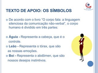 TEXTO DE APOIO: OS SÍMBOLOS

   De acordo com o livro “O corpo fala: a linguagem
    silenciosa da comunicação não-verbal”, o corpo
    humano é dividido em três partes:

 Águia - Representa a cabeça, que é o
  controle.
 Leão - Representa o tórax, que são

 as nossas emoções.
 Boi - Representa o abdômen, que são

 nossos desejos instintivos.
 