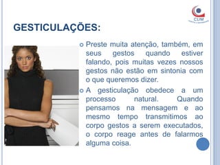GESTICULAÇÕES:
           Preste muita atenção, também, em
            seus    gestos    quando   estiver
            falando, pois muitas vezes nossos
            gestos não estão em sintonia com
            o que queremos dizer.
           A gesticulação obedece a um
            processo      natural.    Quando
            pensamos na mensagem e ao
            mesmo tempo transmitimos ao
            corpo gestos a serem executados,
            o corpo reage antes de falarmos
            alguma coisa.
 