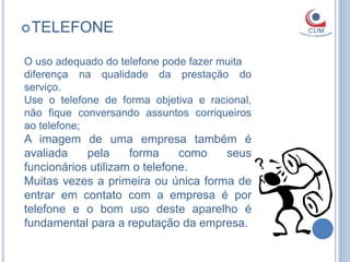  TELEFONE


O uso adequado do telefone pode fazer muita
diferença na qualidade da prestação do
serviço.
Use o telefone de forma objetiva e racional,
não fique conversando assuntos corriqueiros
ao telefone;
A imagem de uma empresa também é
avaliada    pela     forma     como  seus
funcionários utilizam o telefone.
Muitas vezes a primeira ou única forma de
entrar em contato com a empresa é por
telefone e o bom uso deste aparelho é
fundamental para a reputação da empresa.
 