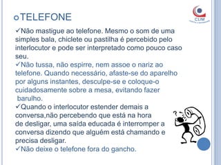  TELEFONE
Não mastigue ao telefone. Mesmo o som de uma
simples bala, chiclete ou pastilha é percebido pelo
interlocutor e pode ser interpretado como pouco caso
seu.
Não tussa, não espirre, nem assoe o nariz ao
telefone. Quando necessário, afaste-se do aparelho
por alguns instantes, desculpe-se e coloque-o
cuidadosamente sobre a mesa, evitando fazer
 barulho.
Quando o interlocutor estender demais a
conversa,não percebendo que está na hora
de desligar, uma saída educada é interromper a
conversa dizendo que alguém está chamando e
precisa desligar.
Não deixe o telefone fora do gancho.
 