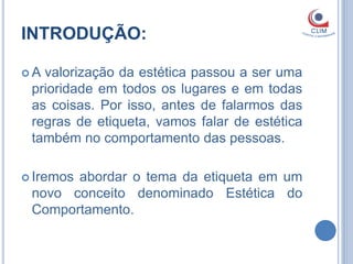 INTRODUÇÃO:

A valorização da estética passou a ser uma
 prioridade em todos os lugares e em todas
 as coisas. Por isso, antes de falarmos das
 regras de etiqueta, vamos falar de estética
 também no comportamento das pessoas.

 Iremos
       abordar o tema da etiqueta em um
 novo conceito denominado Estética do
 Comportamento.
 