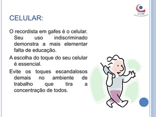 CELULAR:
O recordista em gafes é o celular.
  Seu       uso     indiscriminado
  demonstra a mais elementar
  falta de educação.
A escolha do toque do seu celular
  é essencial.
Evite os toques escandalosos
  demais     no    ambiente     de
  trabalho      que      tira    a
  concentração de todos.
 
