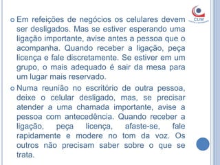  Em   refeições de negócios os celulares devem
  ser desligados. Mas se estiver esperando uma
  ligação importante, avise antes a pessoa que o
  acompanha. Quando receber a ligação, peça
  licença e fale discretamente. Se estiver em um
  grupo, o mais adequado é sair da mesa para
  um lugar mais reservado.
 Numa reunião no escritório de outra pessoa,
  deixe o celular desligado, mas, se precisar
  atender a uma chamada importante, avise a
  pessoa com antecedência. Quando receber a
  ligação,    peça     licença,  afaste-se,  fale
  rapidamente e modere no tom da voz. Os
  outros não precisam saber sobre o que se
  trata.
 