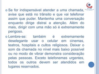  Se  for indispensável atender a uma chamada,
  avise que está no trânsito e que vai telefonar
  assim que puder. Mantenha uma conversação
  enquanto dirige distrai a atenção. Além do
  mais, dirigir com uma mão só é extremamente
  perigoso.
 Lembre-se:      também      é      extremamente
  deselegante usar o celular em cinemas,
  teatros, hospitais e cultos religiosos. Deixar o
  som da chamada no nível mais baixo possível
  ou no modo de vibrar demonstra consideração
  pelas pessoas. Exceto telefonemas urgentes,
  todos os outros devem ser atendidos em
  lugares reservados.
 