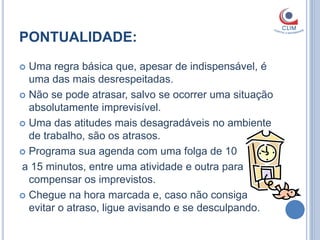 PONTUALIDADE:
 Uma regra básica que, apesar de indispensável, é
  uma das mais desrespeitadas.
 Não se pode atrasar, salvo se ocorrer uma situação
  absolutamente imprevisível.
 Uma das atitudes mais desagradáveis no ambiente
  de trabalho, são os atrasos.
 Programa sua agenda com uma folga de 10

a 15 minutos, entre uma atividade e outra para
  compensar os imprevistos.
 Chegue na hora marcada e, caso não consiga
  evitar o atraso, ligue avisando e se desculpando.
 