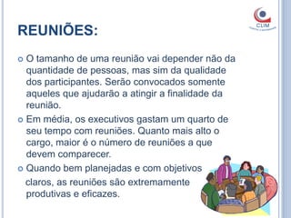 REUNIÕES:
 O tamanho de uma reunião vai depender não da
  quantidade de pessoas, mas sim da qualidade
  dos participantes. Serão convocados somente
  aqueles que ajudarão a atingir a finalidade da
  reunião.
 Em média, os executivos gastam um quarto de
  seu tempo com reuniões. Quanto mais alto o
  cargo, maior é o número de reuniões a que
  devem comparecer.
 Quando bem planejadas e com objetivos

  claros, as reuniões são extremamente
  produtivas e eficazes.
 