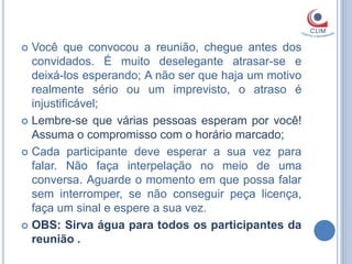  Você que convocou a reunião, chegue antes dos
  convidados. É muito deselegante atrasar-se e
  deixá-los esperando; A não ser que haja um motivo
  realmente sério ou um imprevisto, o atraso é
  injustificável;
 Lembre-se que várias pessoas esperam por você!
  Assuma o compromisso com o horário marcado;
 Cada participante deve esperar a sua vez para
  falar. Não faça interpelação no meio de uma
  conversa. Aguarde o momento em que possa falar
  sem interromper, se não conseguir peça licença,
  faça um sinal e espere a sua vez.
 OBS: Sirva água para todos os participantes da
  reunião .
 