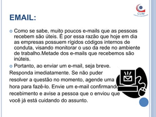 EMAIL:
 Como se sabe, muito poucos e-mails que as pessoas
  recebem são úteis. É por essa razão que hoje em dia
  as empresas possuem rígidos códigos internos de
  conduta, visando monitorar o uso da rede no ambiente
  de trabalho.Metade dos e-mails que recebemos são
  inúteis.
 Portanto, ao enviar um e-mail, seja breve.
Responda imediatamente. Se não puder
resolver a questão no momento, agende uma
hora para fazê-lo. Envie um e-mail confirmando
recebimento e avise a pessoa que o enviou que
você já está cuidando do assunto.
 