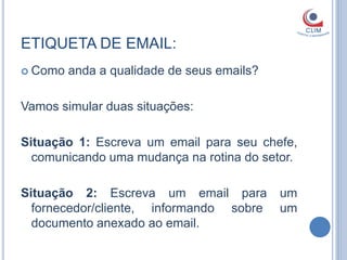 ETIQUETA DE EMAIL:
 Como   anda a qualidade de seus emails?

Vamos simular duas situações:

Situação 1: Escreva um email para seu chefe,
  comunicando uma mudança na rotina do setor.

Situação 2: Escreva um email para           um
  fornecedor/cliente, informando sobre      um
  documento anexado ao email.
 