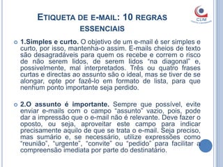 ETIQUETA DE E-MAIL: 10 REGRAS
                       ESSENCIAIS
   1.Simples e curto. O objetivo de um e-mail é ser simples e
    curto, por isso, mantenha-o assim. E-mails cheios de texto
    são desagradáveis para quem os recebe e correm o risco
    de não serem lidos, de serem lidos “na diagonal” e,
    possivelmente, mal interpretados. Três ou quatro frases
    curtas e directas ao assunto são o ideal, mas se tiver de se
    alongar, opte por fazê-lo em formato de lista, para que
    nenhum ponto importante seja perdido.

   2.O assunto é importante. Sempre que possível, evite
    enviar e-mails com o campo “assunto” vazio, pois, pode
    dar a impressão que o e-mail não é relevante. Deve fazer o
    oposto, ou seja, aproveitar este campo para indicar
    precisamente aquilo de que se trata o e-mail. Seja preciso,
    mas sumário e, se necessário, utilize expressões como
    “reunião”, “urgente”, “convite” ou “pedido” para facilitar a
    compreensão imediata por parte do destinatário.
 