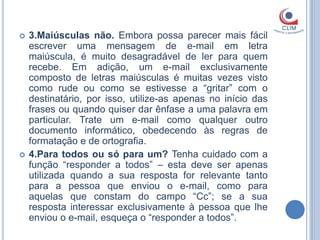    3.Maiúsculas não. Embora possa parecer mais fácil
    escrever uma mensagem de e-mail em letra
    maiúscula, é muito desagradável de ler para quem
    recebe. Em adição, um e-mail exclusivamente
    composto de letras maiúsculas é muitas vezes visto
    como rude ou como se estivesse a “gritar” com o
    destinatário, por isso, utilize-as apenas no início das
    frases ou quando quiser dar ênfase a uma palavra em
    particular. Trate um e-mail como qualquer outro
    documento informático, obedecendo às regras de
    formatação e de ortografia.
   4.Para todos ou só para um? Tenha cuidado com a
    função “responder a todos” – esta deve ser apenas
    utilizada quando a sua resposta for relevante tanto
    para a pessoa que enviou o e-mail, como para
    aquelas que constam do campo “Cc”; se a sua
    resposta interessar exclusivamente à pessoa que lhe
    enviou o e-mail, esqueça o “responder a todos”.
 