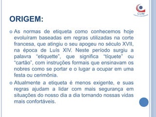 ORIGEM:
 As normas de etiqueta como conhecemos hoje
  evoluíram baseadas em regras utilizadas na corte
  francesa, que atingiu o seu apogeu no século XVII,
  na época de Luís XIV. Neste período surgiu a
  palavra “etiquette”, que significa “tíquete” ou
  “cartão”, com instruções formais que ensinavam os
  nobres como se portar e o lugar a ocupar em uma
  festa ou cerimônia.
 Atualmente a etiqueta é menos exigente, e suas
  regras ajudam a lidar com mais segurança em
  situações do nosso dia a dia tornando nossas vidas
  mais confortáveis.
 