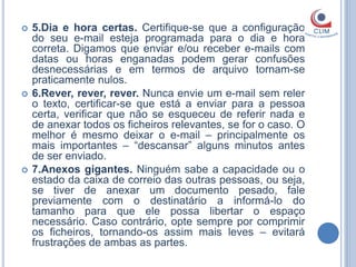    5.Dia e hora certas. Certifique-se que a configuração
    do seu e-mail esteja programada para o dia e hora
    correta. Digamos que enviar e/ou receber e-mails com
    datas ou horas enganadas podem gerar confusões
    desnecessárias e em termos de arquivo tornam-se
    praticamente nulos.
   6.Rever, rever, rever. Nunca envie um e-mail sem reler
    o texto, certificar-se que está a enviar para a pessoa
    certa, verificar que não se esqueceu de referir nada e
    de anexar todos os ficheiros relevantes, se for o caso. O
    melhor é mesmo deixar o e-mail – principalmente os
    mais importantes – “descansar” alguns minutos antes
    de ser enviado.
   7.Anexos gigantes. Ninguém sabe a capacidade ou o
    estado da caixa de correio das outras pessoas, ou seja,
    se tiver de anexar um documento pesado, fale
    previamente com o destinatário a informá-lo do
    tamanho para que ele possa libertar o espaço
    necessário. Caso contrário, opte sempre por comprimir
    os ficheiros, tornando-os assim mais leves – evitará
    frustrações de ambas as partes.
 