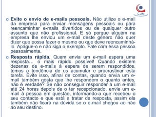    Evite o envio de e-mails pessoais. Não utilize o e-mail
    da empresa para enviar mensagens pessoais ou para
    reencaminhar e-mails divertidos ou de qualquer outro
    assunto que não profissional. E só porque alguém na
    empresa lhe enviou um e-mail deste gênero não quer
    dizer que possa fazer o mesmo ou que deve reencaminhá-
    lo. Apague-o e não siga o exemplo. Fale com essa pessoa
    pessoalmente.
   Resposta rápida. Quem envia um e-mail espera uma
    resposta… o mais rápido possível! Quando existem
    dezenas de e-mails à espera de serem respondidos,
    temos a tendência de os acumular e procrastinar esta
    tarefa. Evite isso, afinal de contas, quando envia um e-
    mail também gosta que lhe respondem o quanto antes,
    não é verdade? Se não conseguir responder a um e-mail
    até 24 horas depois de o ter recepcionado, envie um e-
    mail à pessoa em questão, informando-a que recebeu o
    seu contacto e que está a tratar da resposta, assim ela
    também não ficará na dúvida se o e-mail chegou ao não
    ao seu destino.
 