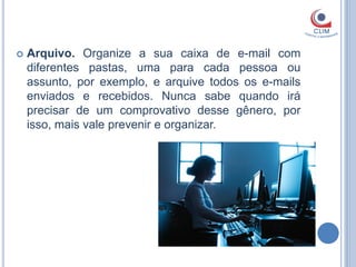    Arquivo. Organize a sua caixa de e-mail com
    diferentes pastas, uma para cada pessoa ou
    assunto, por exemplo, e arquive todos os e-mails
    enviados e recebidos. Nunca sabe quando irá
    precisar de um comprovativo desse gênero, por
    isso, mais vale prevenir e organizar.
 