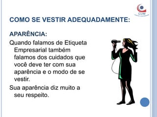 COMO SE VESTIR ADEQUADAMENTE:

APARÊNCIA:
Quando falamos de Etiqueta
 Empresarial também
 falamos dos cuidados que
 você deve ter com sua
 aparência e o modo de se
 vestir.
Sua aparência diz muito a
 seu respeito.
 