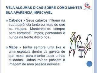 VEJA ALGUMAS DICAS SOBRE COMO MANTER
SUA APARÊNCIA IMPECÁVEL

 Cabelos - Seus cabelos influem na
 sua aparência tanto ou mais do que
 as roupas. Mantenha-os sempre
 bem cortados, limpos, penteados e
 nunca na frente dos olhos.

 Mãos - Tenha sempre uma lixa e
 uma espátula dentro da gaveta de
 sua mesa para manter suas unhas
 cuidadas. Unhas roídas passam a
 imagem de uma pessoa nervosa.
 